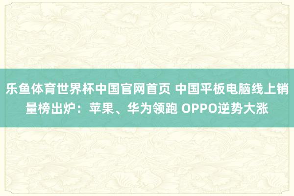 乐鱼体育世界杯中国官网首页 中国平板电脑线上销量榜出炉：苹果、华为领跑 OPPO逆势大涨