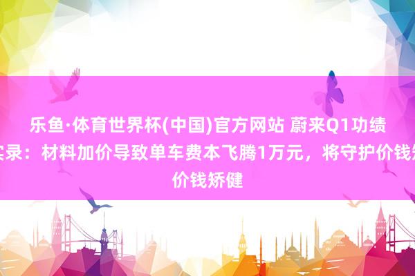 乐鱼·体育世界杯(中国)官方网站 蔚来Q1功绩会实录：材料加价导致单车费本飞腾1万元，将守护价钱矫健