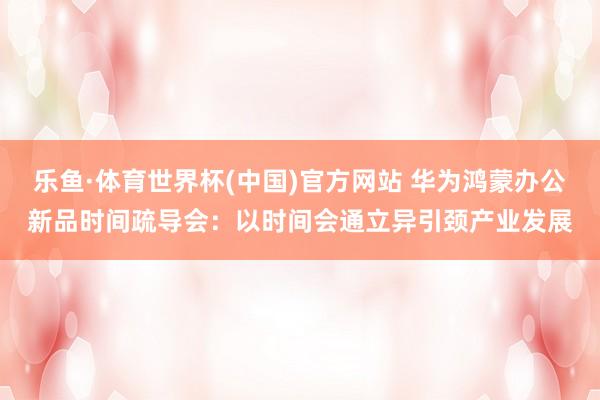 乐鱼·体育世界杯(中国)官方网站 华为鸿蒙办公新品时间疏导会：以时间会通立异引颈产业发展