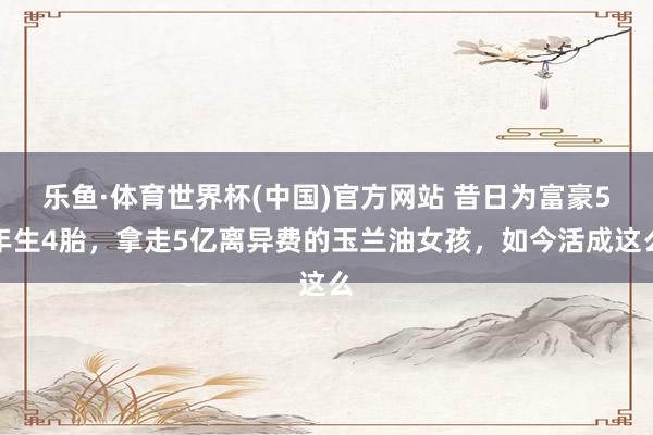 乐鱼·体育世界杯(中国)官方网站 昔日为富豪5年生4胎，拿走5亿离异费的玉兰油女孩，如今活成这么