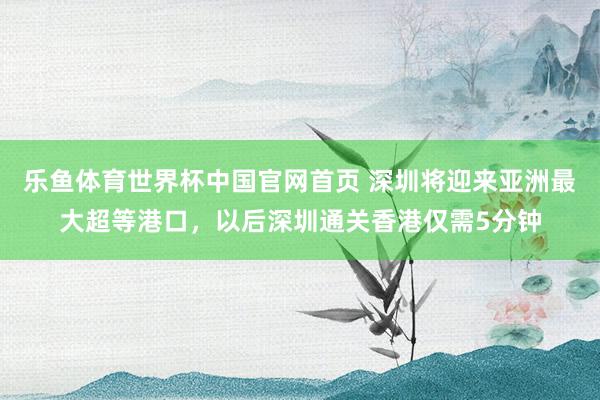 乐鱼体育世界杯中国官网首页 深圳将迎来亚洲最大超等港口，以后深圳通关香港仅需5分钟