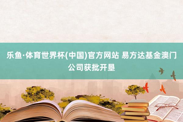 乐鱼·体育世界杯(中国)官方网站 易方达基金澳门公司获批开垦