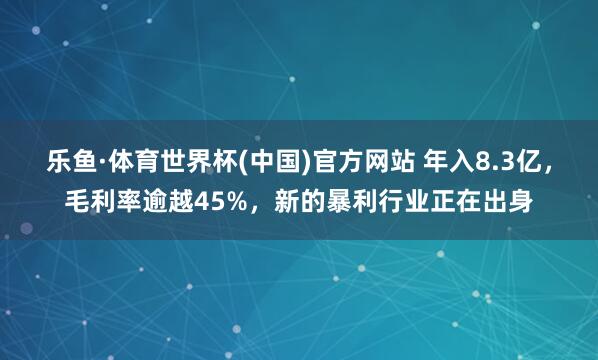 乐鱼·体育世界杯(中国)官方网站 年入8.3亿，毛利率逾越45%，新的暴利行业正在出身