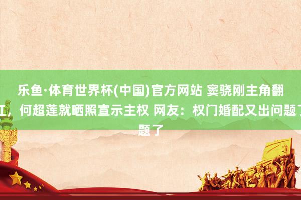 乐鱼·体育世界杯(中国)官方网站 窦骁刚主角翻红，何超莲就晒照宣示主权 网友：权门婚配又出问题了