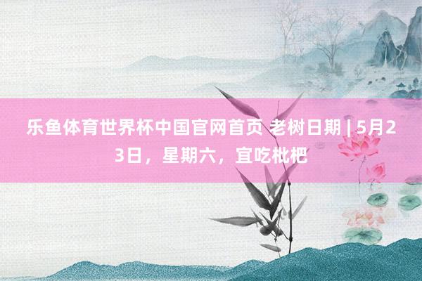 乐鱼体育世界杯中国官网首页 老树日期 | 5月23日，星期六，宜吃枇杷