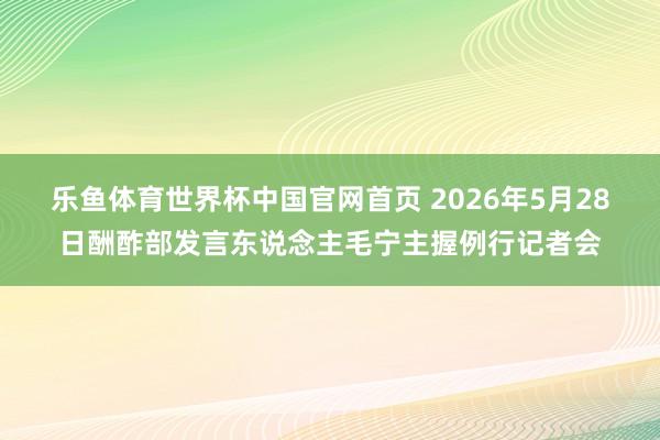 乐鱼体育世界杯中国官网首页 2026年5月28日酬酢部发言东说念主毛宁主握例行记者会