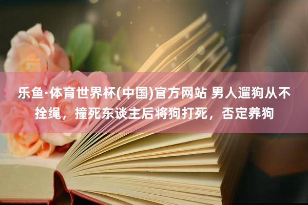 乐鱼·体育世界杯(中国)官方网站 男人遛狗从不拴绳，撞死东谈主后将狗打死，否定养狗