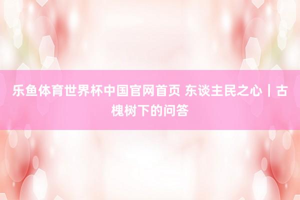 乐鱼体育世界杯中国官网首页 东谈主民之心｜古槐树下的问答