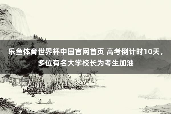 乐鱼体育世界杯中国官网首页 高考倒计时10天，多位有名大学校长为考生加油