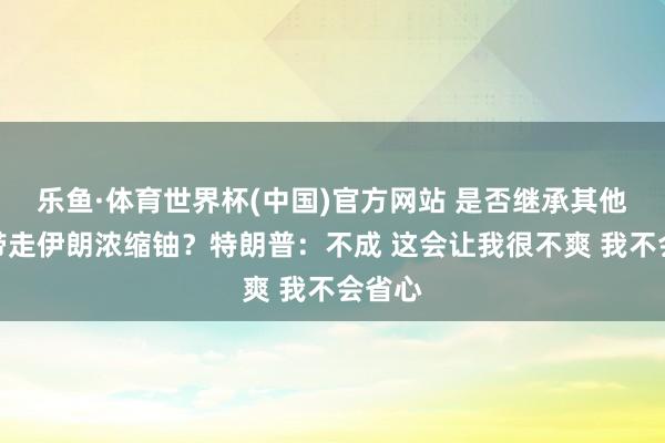乐鱼·体育世界杯(中国)官方网站 是否继承其他国度带走伊朗浓缩铀？特朗普：不成 这会让我很不爽 我不会省心