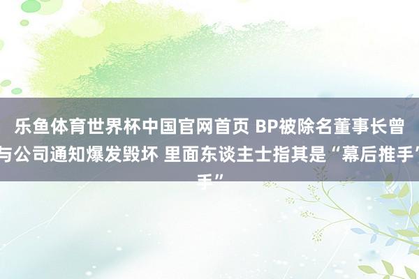 乐鱼体育世界杯中国官网首页 BP被除名董事长曾与公司通知爆发毁坏 里面东谈主士指其是“幕后推手”