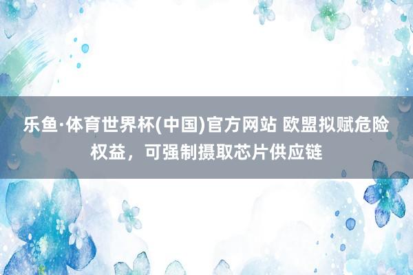 乐鱼·体育世界杯(中国)官方网站 欧盟拟赋危险权益，可强制摄取芯片供应链