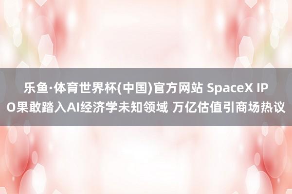 乐鱼·体育世界杯(中国)官方网站 SpaceX IPO果敢踏入AI经济学未知领域 万亿估值引商场热议