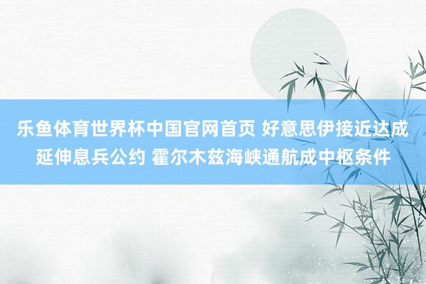 乐鱼体育世界杯中国官网首页 好意思伊接近达成延伸息兵公约 霍尔木兹海峡通航成中枢条件
