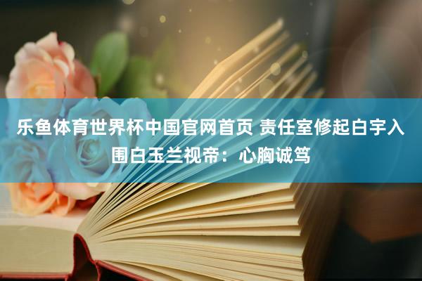 乐鱼体育世界杯中国官网首页 责任室修起白宇入围白玉兰视帝：心胸诚笃