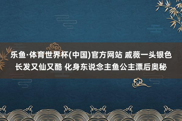 乐鱼·体育世界杯(中国)官方网站 戚薇一头银色长发又仙又酷 化身东说念主鱼公主漂后奥秘