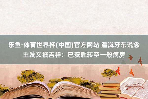 乐鱼·体育世界杯(中国)官方网站 温岚牙东说念主发文报吉祥：已获胜转至一般病房