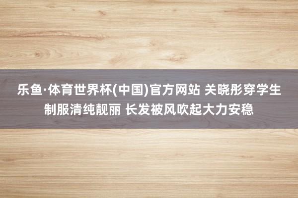乐鱼·体育世界杯(中国)官方网站 关晓彤穿学生制服清纯靓丽 长发被风吹起大力安稳