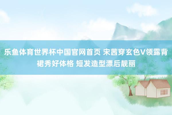 乐鱼体育世界杯中国官网首页 宋茜穿玄色V领露背裙秀好体格 短发造型漂后靓丽