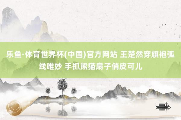 乐鱼·体育世界杯(中国)官方网站 王楚然穿旗袍弧线唯妙 手抓熊猫扇子俏皮可儿
