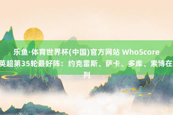 乐鱼·体育世界杯(中国)官方网站 WhoScored英超第35轮最好阵：约克雷斯、萨卡、多库、索博在列