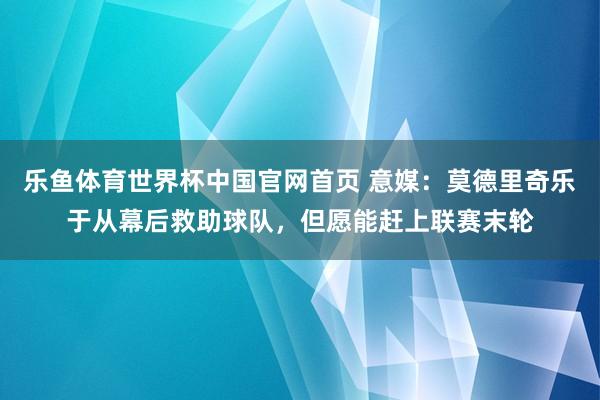 乐鱼体育世界杯中国官网首页 意媒：莫德里奇乐于从幕后救助球队，但愿能赶上联赛末轮