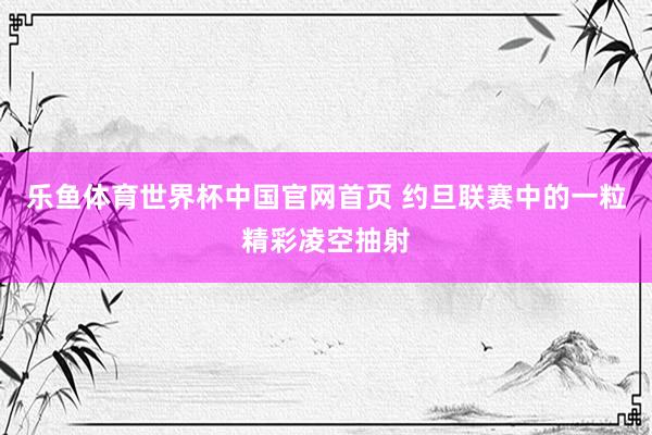 乐鱼体育世界杯中国官网首页 约旦联赛中的一粒精彩凌空抽射