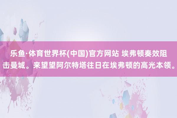 乐鱼·体育世界杯(中国)官方网站 埃弗顿奏效阻击曼城。来望望阿尔特塔往日在埃弗顿的高光本领<a href=
