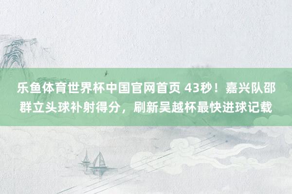 乐鱼体育世界杯中国官网首页 43秒！嘉兴队邵群立头球补射得分，刷新吴越杯最快进球记载