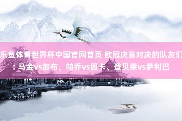 乐鱼体育世界杯中国官网首页 欧冠决赛对决的队友们: 马金vs加布、帕乔vs因卡、登贝莱vs萨利巴