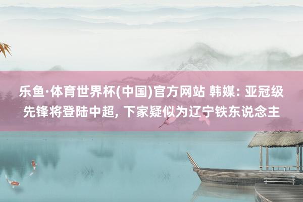 乐鱼·体育世界杯(中国)官方网站 韩媒: 亚冠级先锋将登陆中超, 下家疑似为辽宁铁东说念主