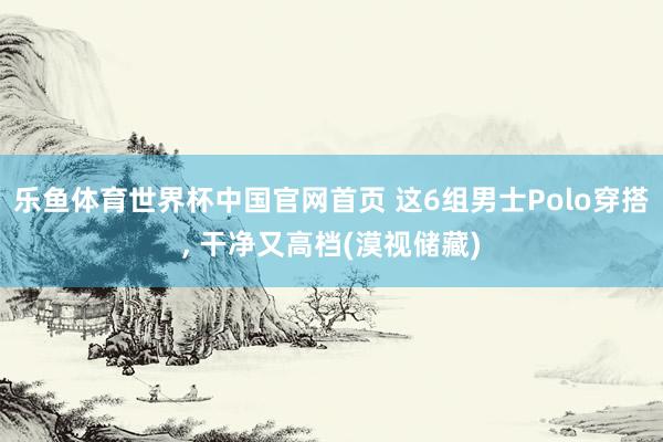 乐鱼体育世界杯中国官网首页 这6组男士Polo穿搭, 干净又高档(漠视储藏)