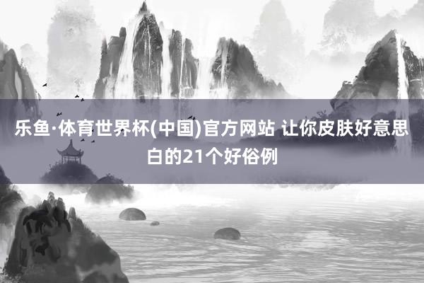 乐鱼·体育世界杯(中国)官方网站 让你皮肤好意思白的21个好俗例