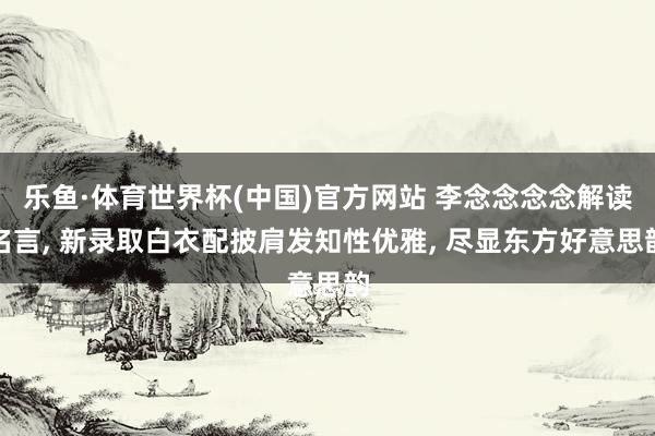 乐鱼·体育世界杯(中国)官方网站 李念念念念解读名言, 新录取白衣配披肩发知性优雅,<a href=