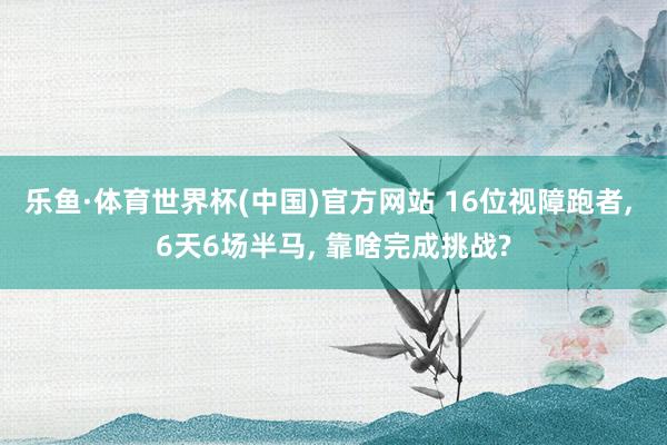 乐鱼·体育世界杯(中国)官方网站 16位视障跑者, 6天6场半马, 靠啥完成挑战?
