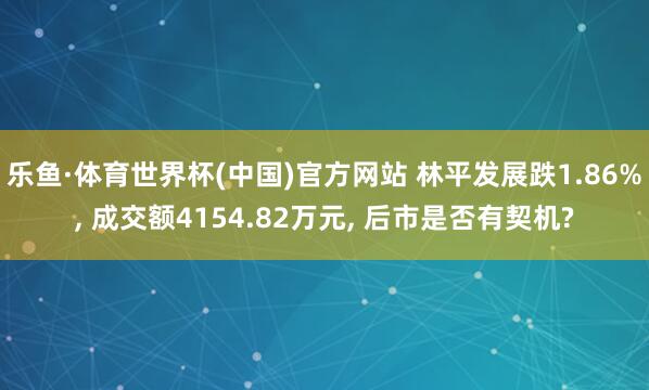 乐鱼·体育世界杯(中国)官方网站 林平发展跌1.86%, 成交额4154.82万元, 后市是否有契机?