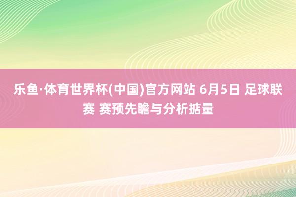 乐鱼·体育世界杯(中国)官方网站 6月5日 足球联赛 赛预先瞻与分析掂量