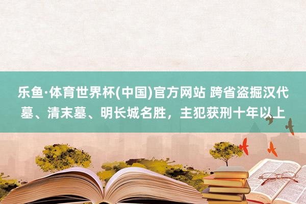 乐鱼·体育世界杯(中国)官方网站 跨省盗掘汉代墓、清末墓、明长城名胜，主犯获刑十年以上