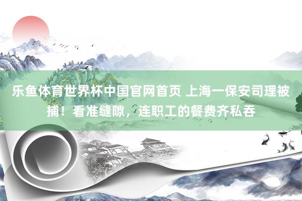 乐鱼体育世界杯中国官网首页 上海一保安司理被捕！看准缝隙，连职工的餐费齐私吞