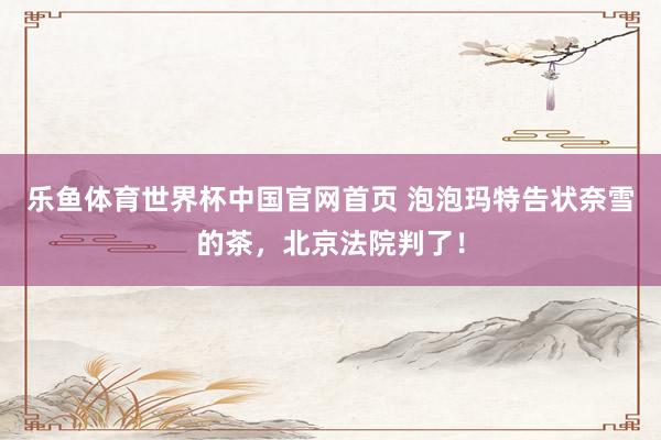 乐鱼体育世界杯中国官网首页 泡泡玛特告状奈雪的茶，北京法院判了！