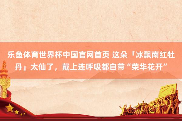 乐鱼体育世界杯中国官网首页 这朵「冰飘南红牡丹」太仙了，戴上连呼吸都自带“荣华花开”