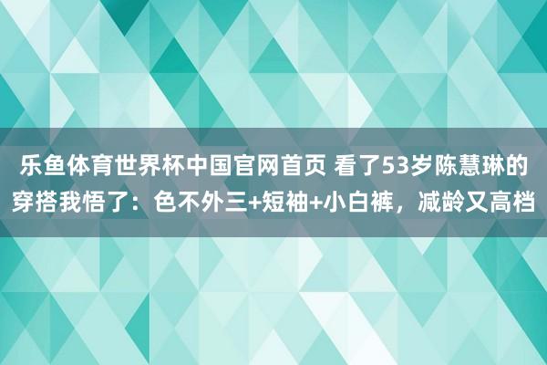 乐鱼体育世界杯中国官网首页 看了53岁陈慧琳的穿搭我悟了：色不外三+短袖+小白裤，减龄又高档