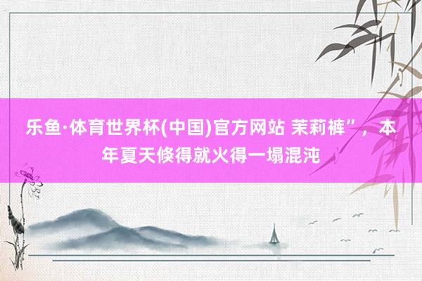 乐鱼·体育世界杯(中国)官方网站 茉莉裤”，本年夏天倏得就火得一塌混沌