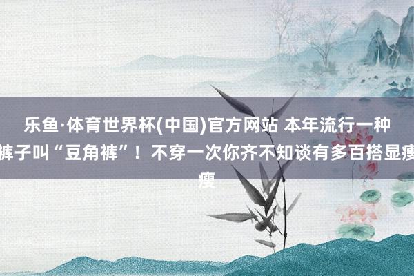 乐鱼·体育世界杯(中国)官方网站 本年流行一种裤子叫“豆角裤”！不穿一次你齐不知谈有多百搭显瘦