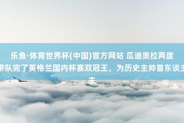 乐鱼·体育世界杯(中国)官方网站 瓜迪奥拉两度带队完了英格兰国内杯赛双冠王，为历史主帅首东谈主