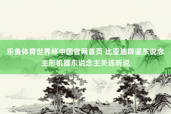 乐鱼体育世界杯中国官网首页 比亚迪辟谣东说念主形机器东说念主关连听说
