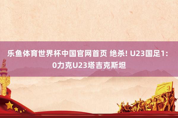乐鱼体育世界杯中国官网首页 绝杀! U23国足1: 0力克U23塔吉克斯坦