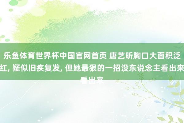 乐鱼体育世界杯中国官网首页 唐艺昕胸口大面积泛红， 疑似旧疾复发， 但她最狠的一招没东说念主看出来