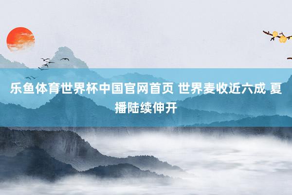 乐鱼体育世界杯中国官网首页 世界麦收近六成 夏播陆续伸开