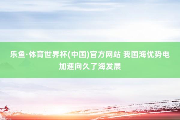 乐鱼·体育世界杯(中国)官方网站 我国海优势电加速向久了海发展